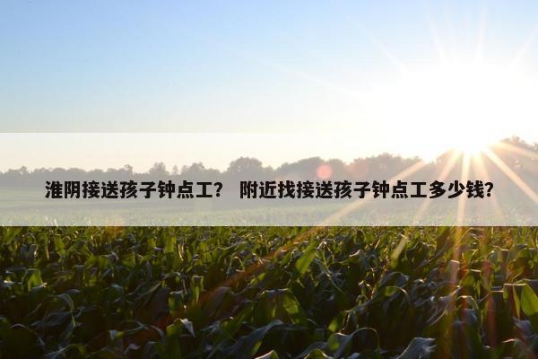 淮阴接送孩子钟点工？ 附近找接送孩子钟点工多少钱？