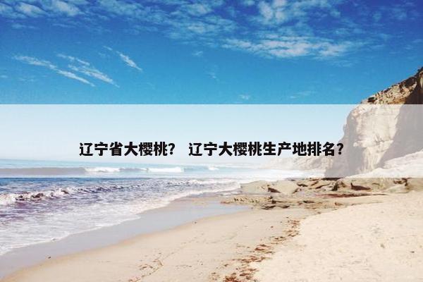 辽宁省大樱桃？ 辽宁大樱桃生产地排名？