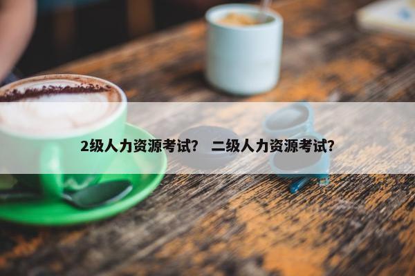 2级人力资源考试？ 二级人力资源考试？