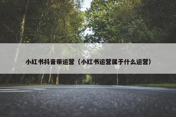 小红书抖音带运营（小红书运营属于什么运营）