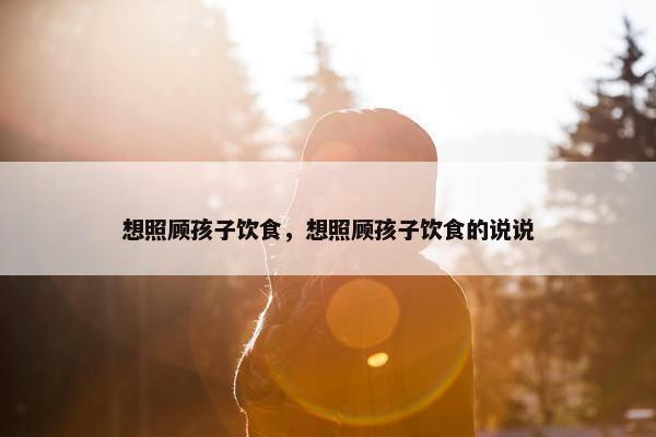 想照顾孩子饮食，想照顾孩子饮食的说说