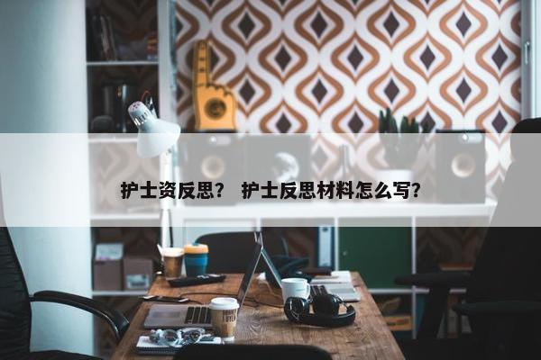 护士资反思？ 护士反思材料怎么写？