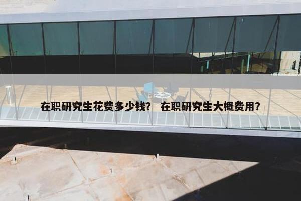 在职研究生花费多少钱？ 在职研究生大概费用？