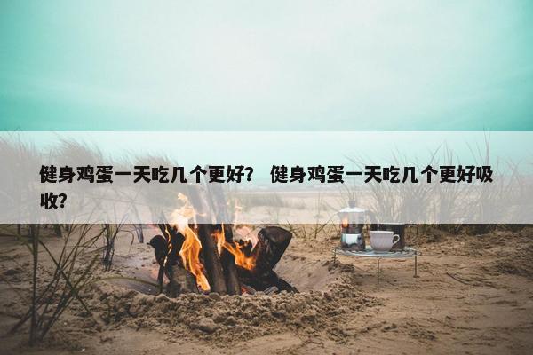 健身鸡蛋一天吃几个更好？ 健身鸡蛋一天吃几个更好吸收？