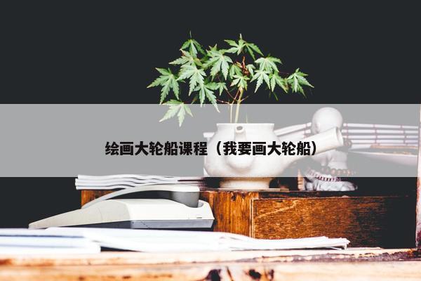 绘画大轮船课程（我要画大轮船）