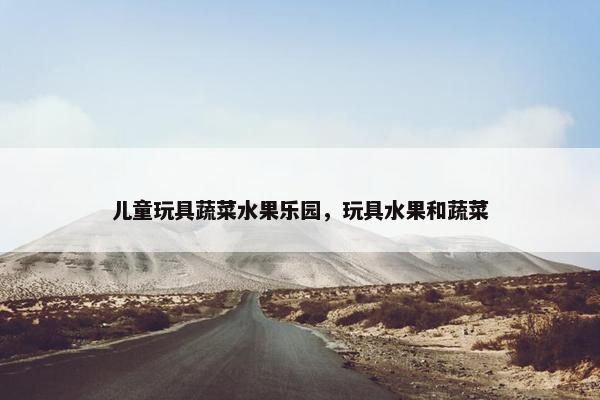 儿童玩具蔬菜水果乐园，玩具水果和蔬菜