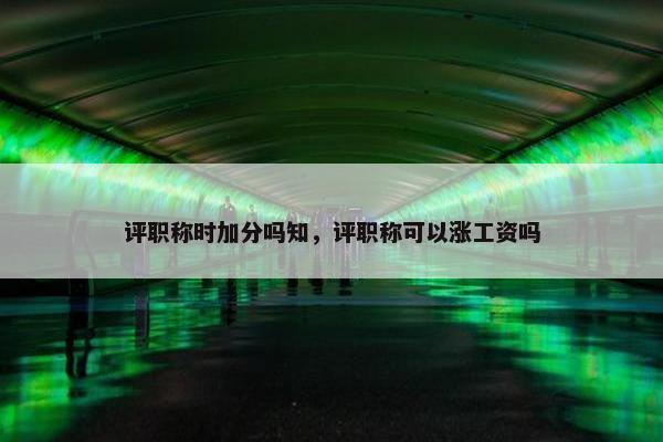 评职称时加分吗知，评职称可以涨工资吗