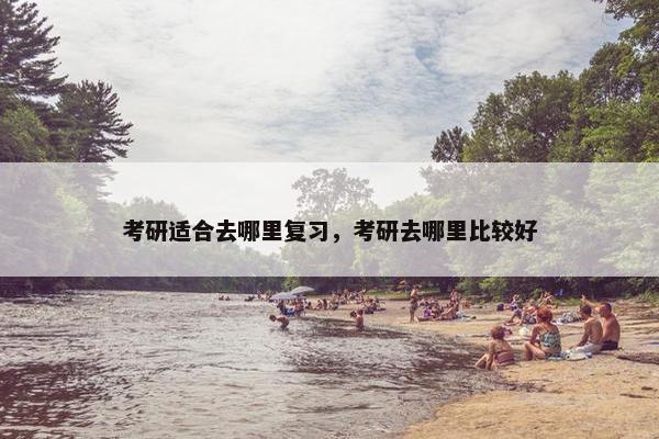 考研适合去哪里复习，考研去哪里比较好
