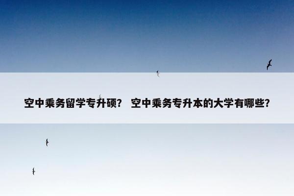 空中乘务留学专升硕？ 空中乘务专升本的大学有哪些？