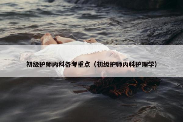 初级护师内科备考重点（初级护师内科护理学）