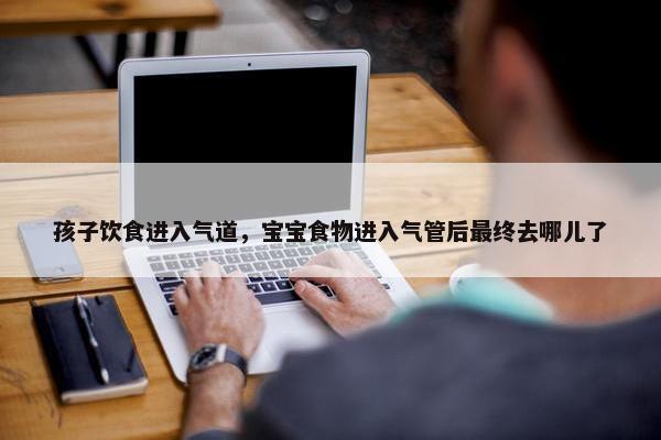 孩子饮食进入气道，宝宝食物进入气管后最终去哪儿了