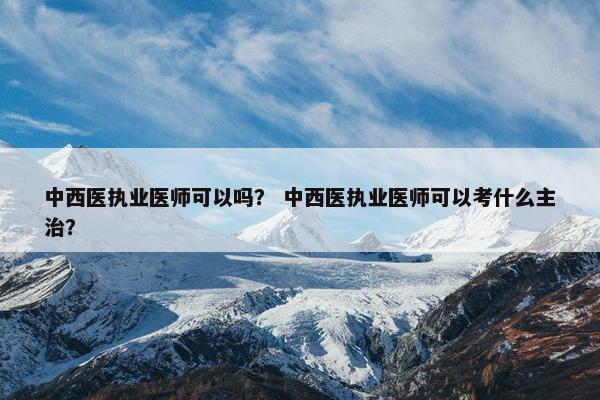 中西医执业医师可以吗？ 中西医执业医师可以考什么主治？