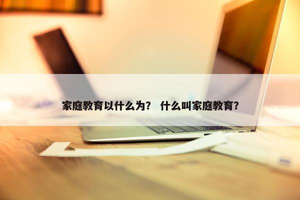 家庭教育以什么为？ 什么叫家庭教育？