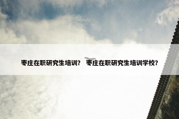 枣庄在职研究生培训？ 枣庄在职研究生培训学校？