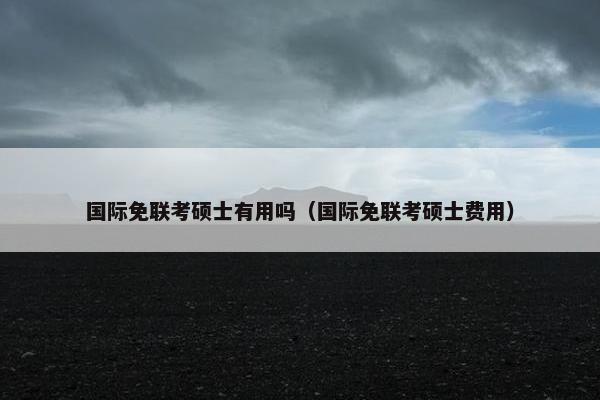 国际免联考硕士有用吗（国际免联考硕士费用）