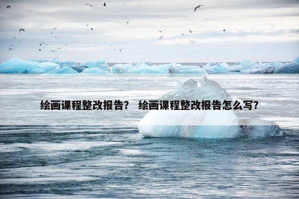 绘画课程整改报告？ 绘画课程整改报告怎么写？