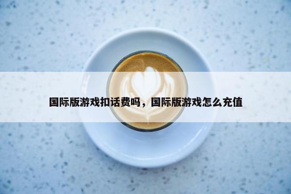 国际版游戏扣话费吗，国际版游戏怎么充值