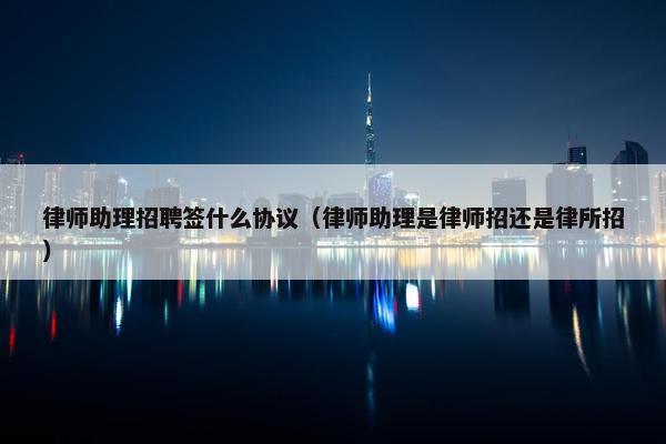 律师助理招聘签什么协议（律师助理是律师招还是律所招）
