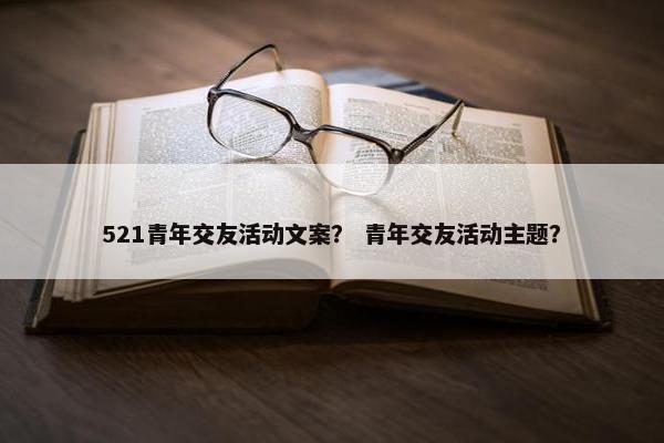 521青年交友活动文案？ 青年交友活动主题？