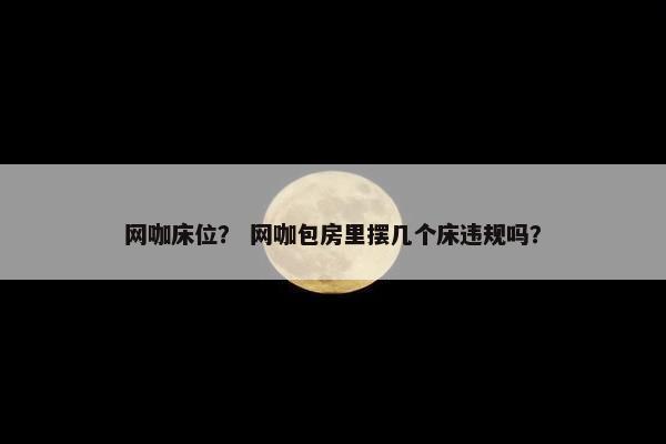 网咖床位？ 网咖包房里摆几个床违规吗？
