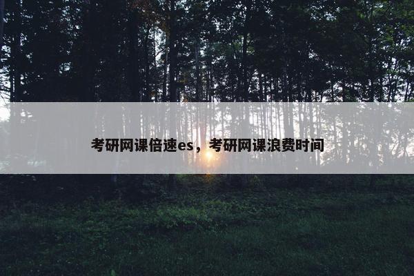 考研网课倍速es，考研网课浪费时间