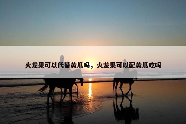 火龙果可以代替黄瓜吗，火龙果可以配黄瓜吃吗