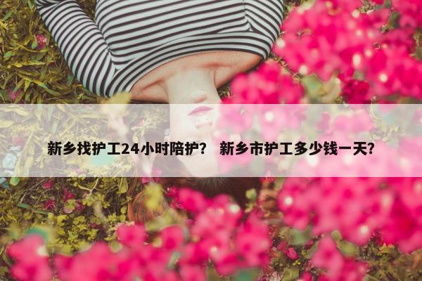 新乡找护工24小时陪护？ 新乡市护工多少钱一天？