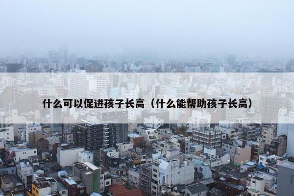 什么可以促进孩子长高（什么能帮助孩子长高）