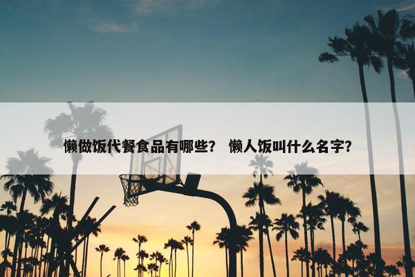 懒做饭代餐食品有哪些？ 懒人饭叫什么名字？