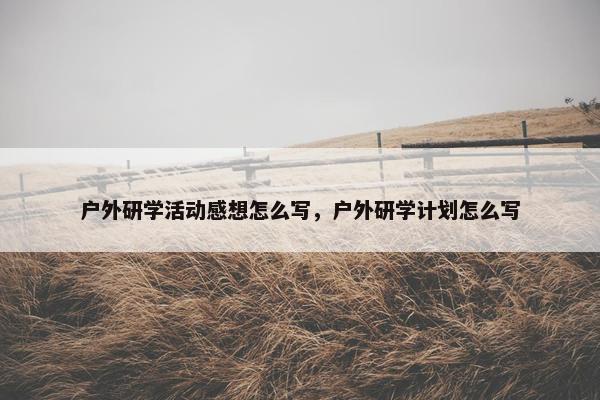 户外研学活动感想怎么写，户外研学计划怎么写