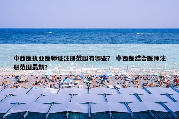 中西医执业医师证注册范围有哪些？ 中西医结合医师注册范围最新？