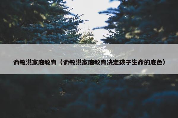 俞敏洪家庭教育（俞敏洪家庭教育决定孩子生命的底色）