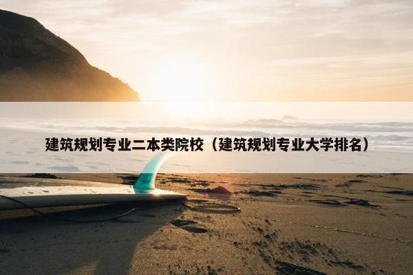 建筑规划专业二本类院校（建筑规划专业大学排名）