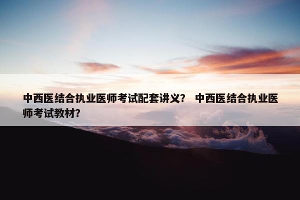 中西医结合执业医师考试配套讲义？ 中西医结合执业医师考试教材？