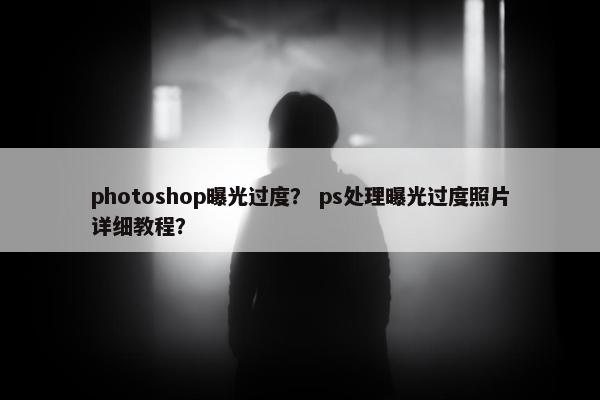 photoshop曝光过度？ ps处理曝光过度照片详细教程？