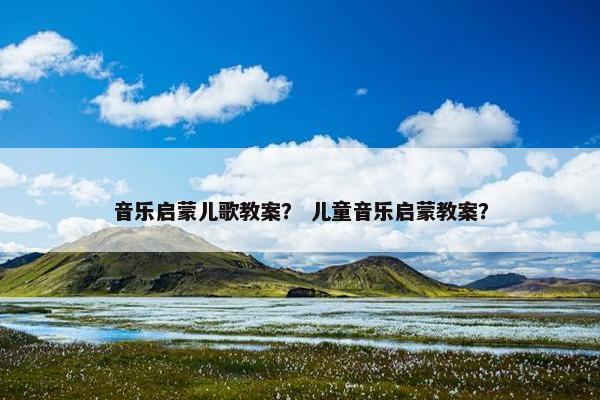 音乐启蒙儿歌教案？ 儿童音乐启蒙教案？