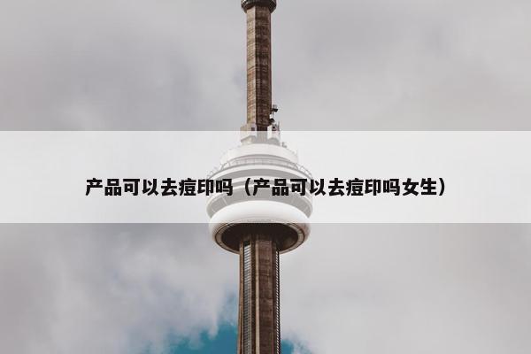 产品可以去痘印吗（产品可以去痘印吗女生）