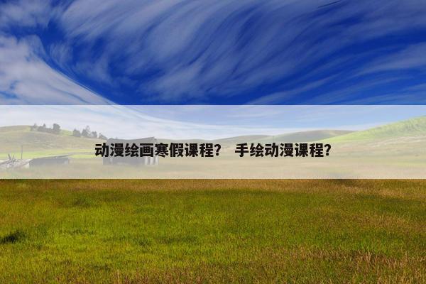 动漫绘画寒假课程？ 手绘动漫课程？