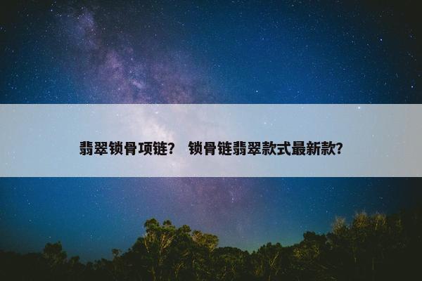 翡翠锁骨项链？ 锁骨链翡翠款式最新款？