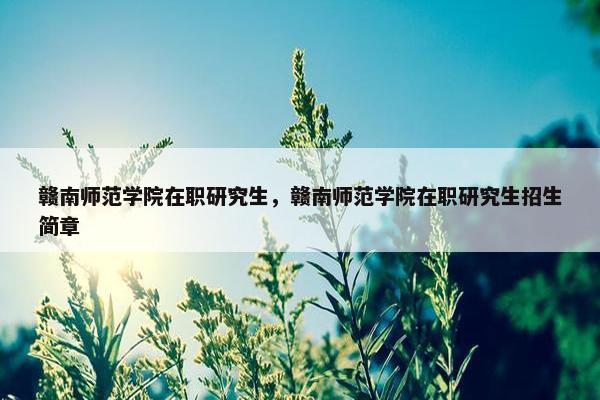 赣南师范学院在职研究生，赣南师范学院在职研究生招生简章