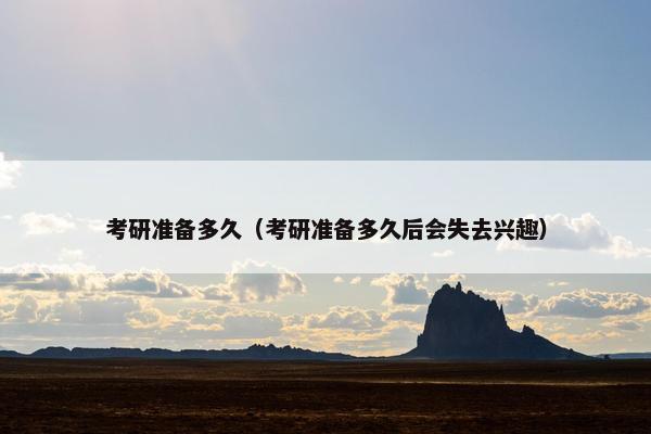 考研准备多久（考研准备多久后会失去兴趣）