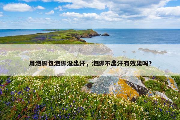 用泡脚包泡脚没出汗，泡脚不出汗有效果吗?