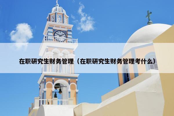 在职研究生财务管理（在职研究生财务管理考什么）
