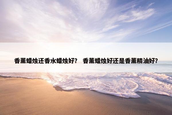 香薰蜡烛还香水蜡烛好？ 香薰蜡烛好还是香薰精油好？