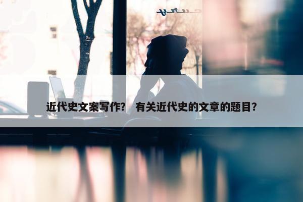 近代史文案写作？ 有关近代史的文章的题目？