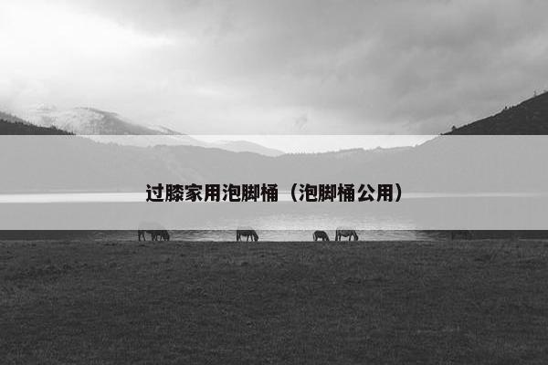 过膝家用泡脚桶（泡脚桶公用）