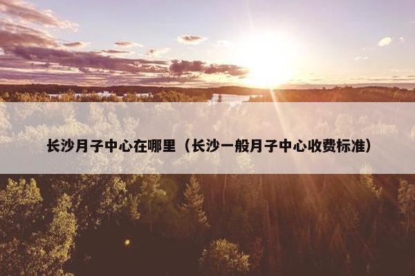 长沙月子中心在哪里（长沙一般月子中心收费标准）