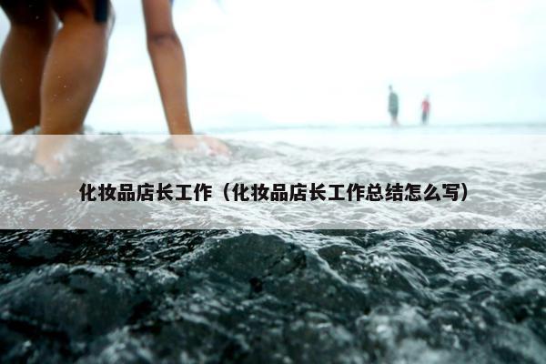 化妆品店长工作（化妆品店长工作总结怎么写）