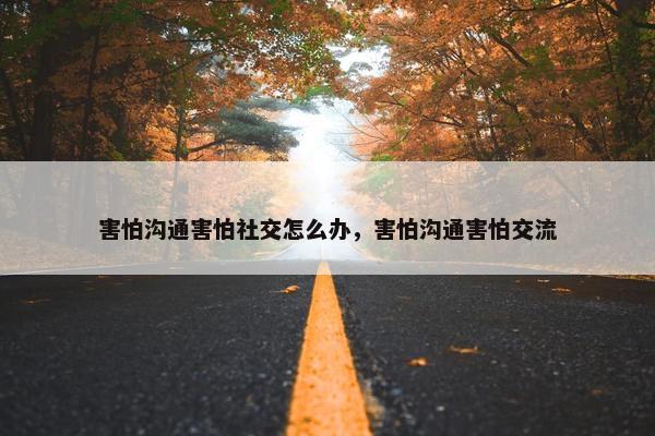 害怕沟通害怕社交怎么办，害怕沟通害怕交流