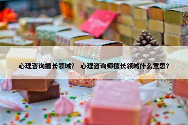 心理咨询擅长领域？ 心理咨询师擅长领域什么意思？
